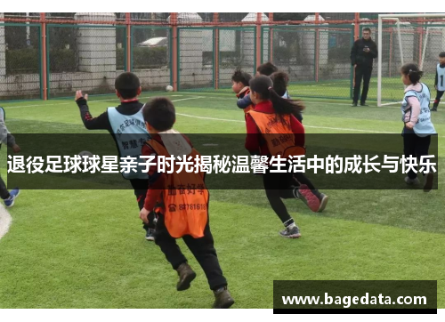 退役足球球星亲子时光揭秘温馨生活中的成长与快乐