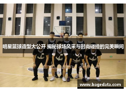 明星篮球造型大公开 揭秘球场风采与时尚碰撞的完美瞬间