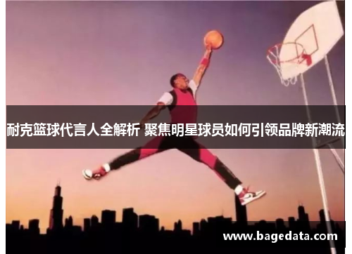 耐克篮球代言人全解析 聚焦明星球员如何引领品牌新潮流